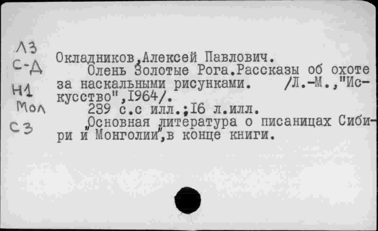 ﻿лз од ні
Мол СЗ
Окладников,Алексей Павлович.
Олень Золотые Рога.Рассказы об охоте за наскальными рисунками. /Л.-М.,’’Искус ст в о ",1964/.
239 с.с илл.;16 л.илл.
„Основная литература о писаницах Сибири и Монголии",в конце книги.